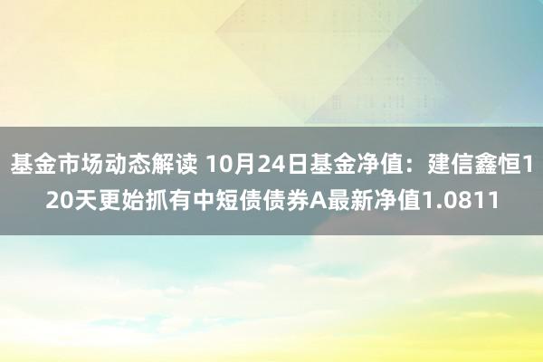 基金市场动态解读 10月24日基金净值：建信鑫恒120天更始抓有中短债债券A最新净值1.0811