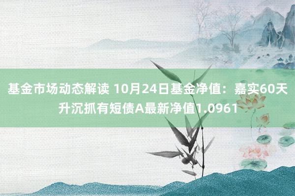 基金市场动态解读 10月24日基金净值：嘉实60天升沉抓有短债A最新净值1.0961