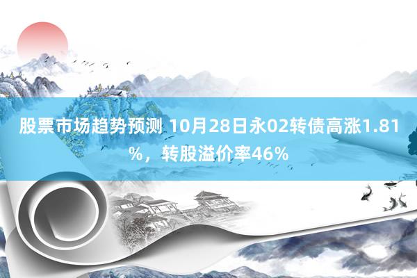 股票市场趋势预测 10月28日永02转债高涨1.81%，转股溢价率46%