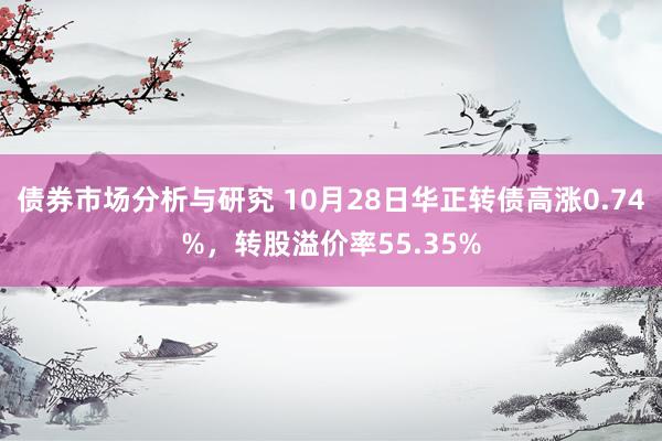 债券市场分析与研究 10月28日华正转债高涨0.74%，转股溢价率55.35%