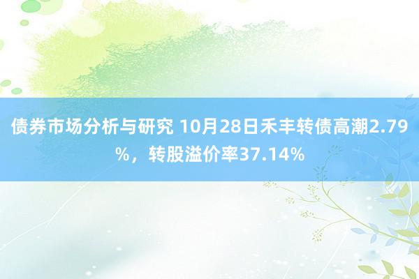 债券市场分析与研究 10月28日禾丰转债高潮2.79%，转股溢价率37.14%