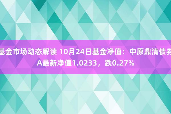 基金市场动态解读 10月24日基金净值：中原鼎清债券A最新净值1.0233，跌0.27%