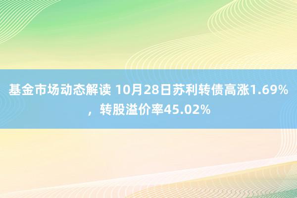 基金市场动态解读 10月28日苏利转债高涨1.69%，转股溢价率45.02%