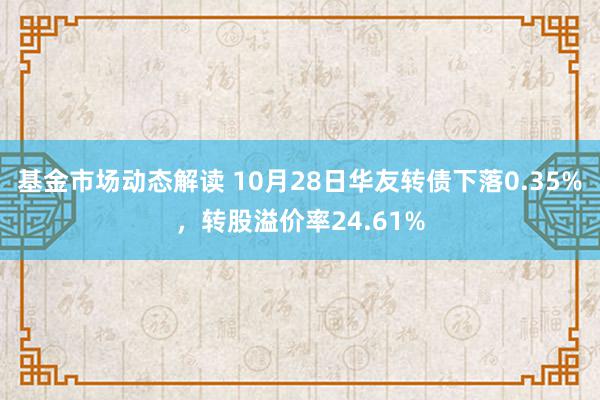 基金市场动态解读 10月28日华友转债下落0.35%，转股溢价率24.61%