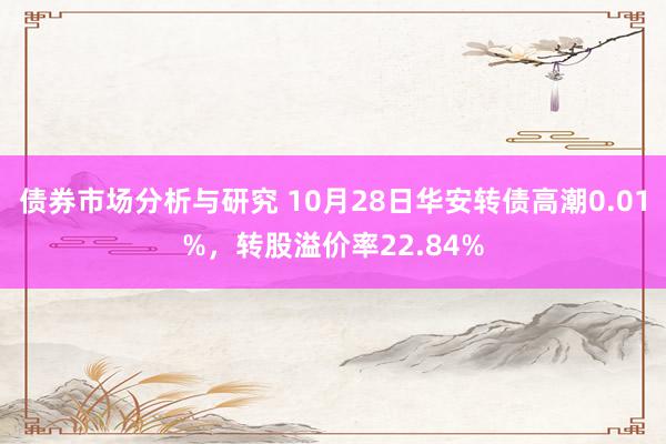 债券市场分析与研究 10月28日华安转债高潮0.01%，转股溢价率22.84%