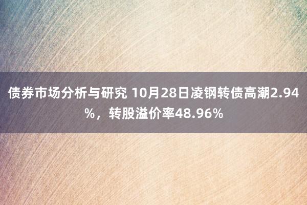 债券市场分析与研究 10月28日凌钢转债高潮2.94%，转股溢价率48.96%