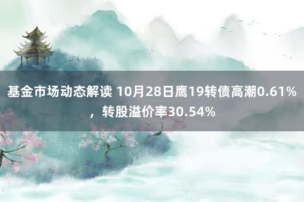 基金市场动态解读 10月28日鹰19转债高潮0.61%，转股溢价率30.54%