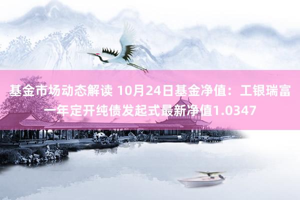 基金市场动态解读 10月24日基金净值：工银瑞富一年定开纯债发起式最新净值1.0347