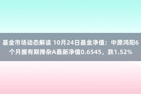 基金市场动态解读 10月24日基金净值：中原鸿阳6个月握有期搀杂A最新净值0.6545，跌1.52%