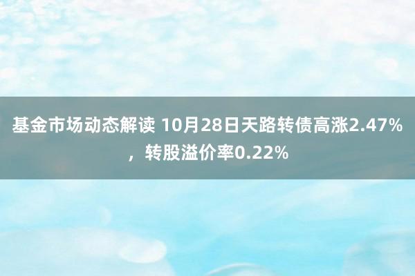 基金市场动态解读 10月28日天路转债高涨2.47%，转股溢价率0.22%