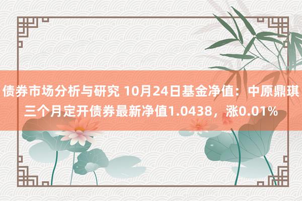 债券市场分析与研究 10月24日基金净值：中原鼎琪三个月定开债券最新净值1.0438，涨0.01%