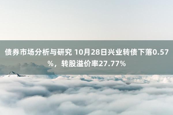 债券市场分析与研究 10月28日兴业转债下落0.57%，转股溢价率27.77%