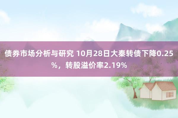 债券市场分析与研究 10月28日大秦转债下降0.25%，转股溢价率2.19%