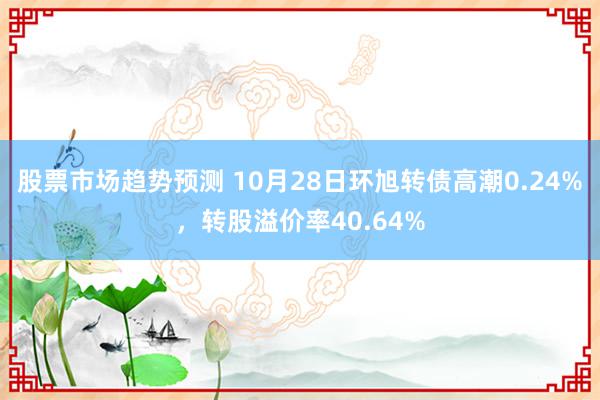 股票市场趋势预测 10月28日环旭转债高潮0.24%，转股溢价率40.64%