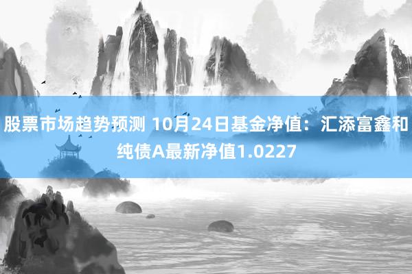 股票市场趋势预测 10月24日基金净值：汇添富鑫和纯债A最新净值1.0227