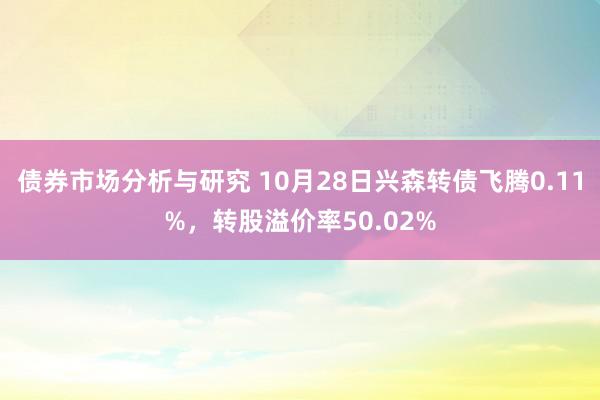 债券市场分析与研究 10月28日兴森转债飞腾0.11%，转股溢价率50.02%