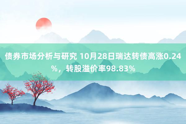 债券市场分析与研究 10月28日瑞达转债高涨0.24%，转股溢价率98.83%