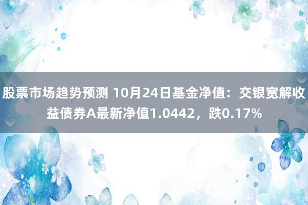 股票市场趋势预测 10月24日基金净值：交银宽解收益债券A最新净值1.0442，跌0.17%