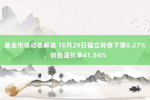 基金市场动态解读 10月29日福立转债下落0.27%，转股溢价率41.54%