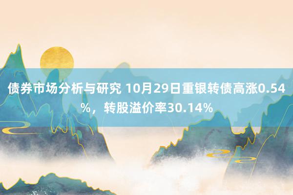 债券市场分析与研究 10月29日重银转债高涨0.54%，转股溢价率30.14%