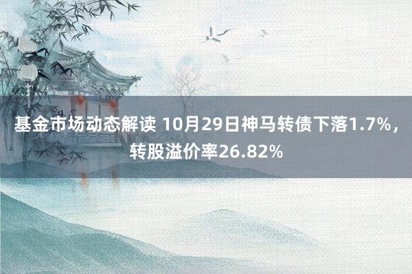 基金市场动态解读 10月29日神马转债下落1.7%，转股溢价率26.82%