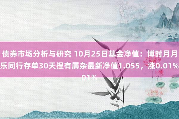 债券市场分析与研究 10月25日基金净值：博时月月乐同行存单30天捏有羼杂最新净值1.055，涨0.01%