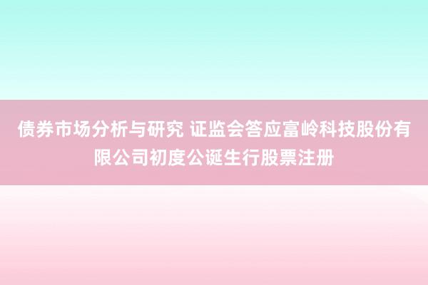 债券市场分析与研究 证监会答应富岭科技股份有限公司初度公诞生行股票注册