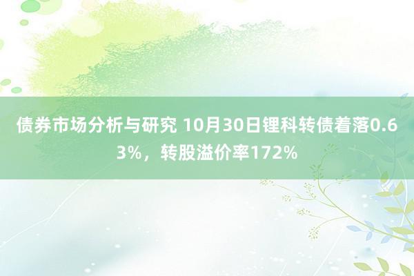 债券市场分析与研究 10月30日锂科转债着落0.63%，转股溢价率172%