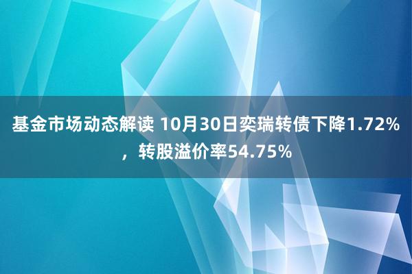 基金市场动态解读 10月30日奕瑞转债下降1.72%，转股溢价率54.75%