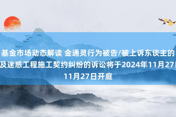 基金市场动态解读 金通灵行为被告/被上诉东谈主的1起波及迷惑工程施工契约纠纷的诉讼将于2024年11月27日开庭