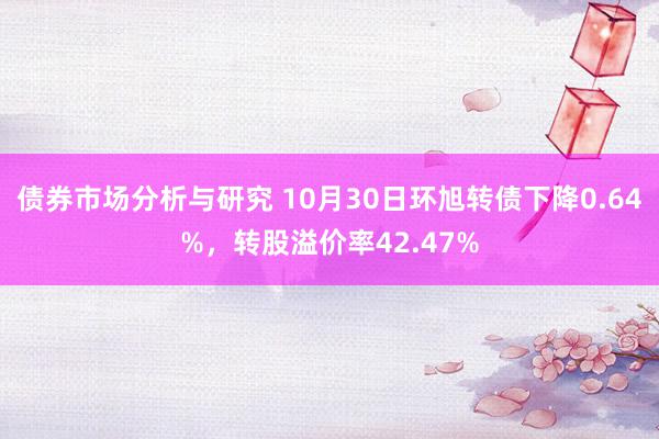 债券市场分析与研究 10月30日环旭转债下降0.64%，转股溢价率42.47%