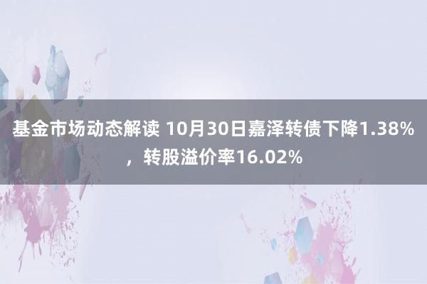 基金市场动态解读 10月30日嘉泽转债下降1.38%，转股溢价率16.02%