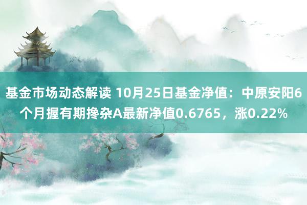 基金市场动态解读 10月25日基金净值：中原安阳6个月握有期搀杂A最新净值0.6765，涨0.22%