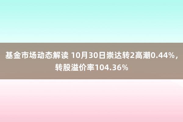 基金市场动态解读 10月30日崇达转2高潮0.44%，转股溢价率104.36%