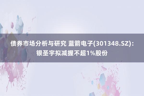 债券市场分析与研究 蓝箭电子(301348.SZ)：银圣宇拟减握不超1%股份