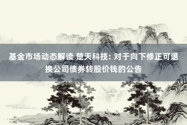 基金市场动态解读 楚天科技: 对于向下修正可退换公司债券转股价钱的公告