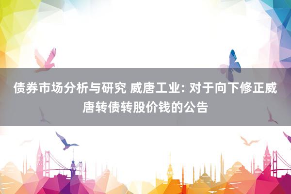 债券市场分析与研究 威唐工业: 对于向下修正威唐转债转股价钱的公告