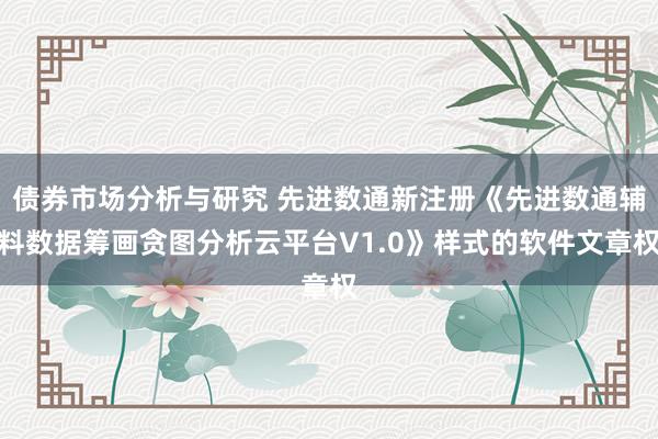 债券市场分析与研究 先进数通新注册《先进数通辅料数据筹画贪图分析云平台V1.0》样式的软件文章权