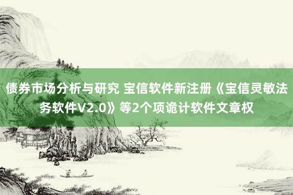 债券市场分析与研究 宝信软件新注册《宝信灵敏法务软件V2.0》等2个项诡计软件文章权