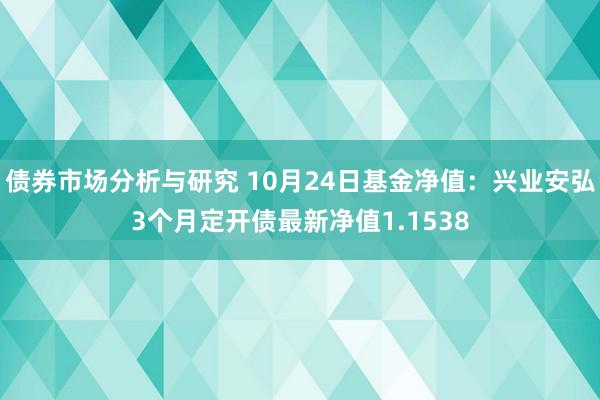 债券市场分析与研究 10月24日基金净值：兴业安弘3个月定开债最新净值1.1538