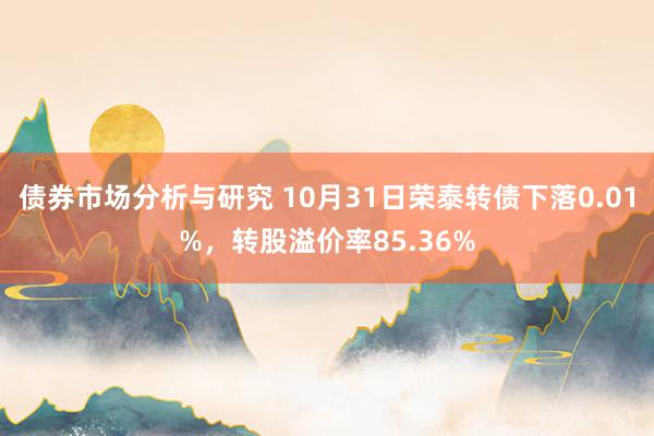 债券市场分析与研究 10月31日荣泰转债下落0.01%，转股溢价率85.36%