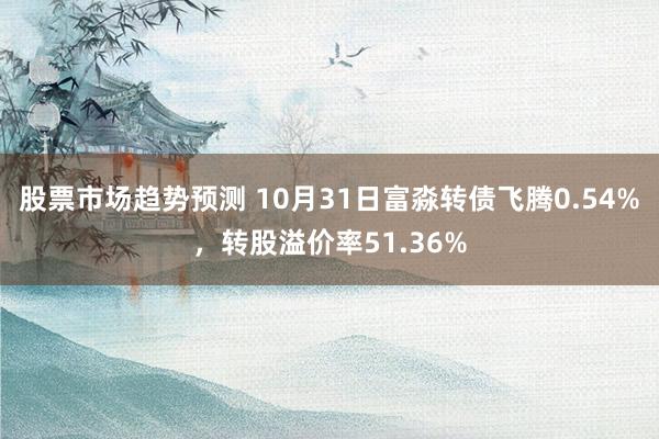 股票市场趋势预测 10月31日富淼转债飞腾0.54%，转股溢价率51.36%