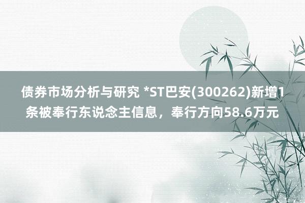 债券市场分析与研究 *ST巴安(300262)新增1条被奉行东说念主信息，奉行方向58.6万元