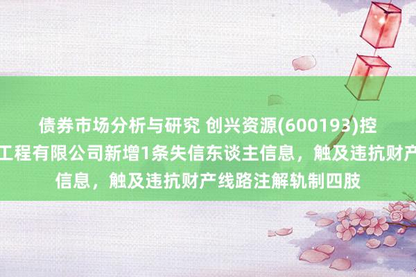 债券市场分析与研究 创兴资源(600193)控股的上海筑闳诞生工程有限公司新增1条失信东谈主信息，触及违抗财产线路注解轨制四肢