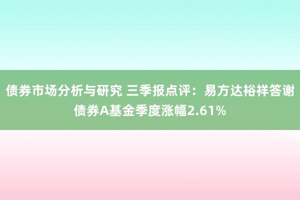 债券市场分析与研究 三季报点评：易方达裕祥答谢债券A基金季度涨幅2.61%