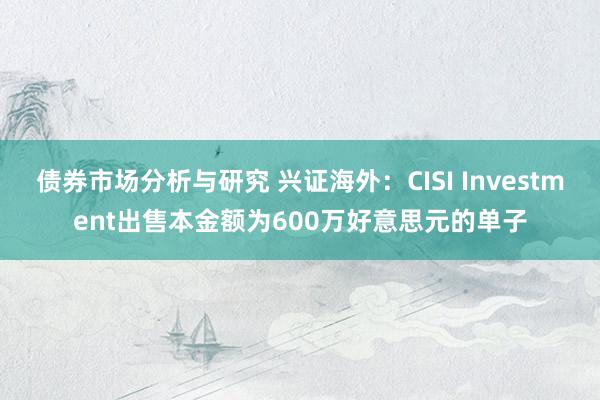 债券市场分析与研究 兴证海外：CISI Investment出售本金额为600万好意思元的单子