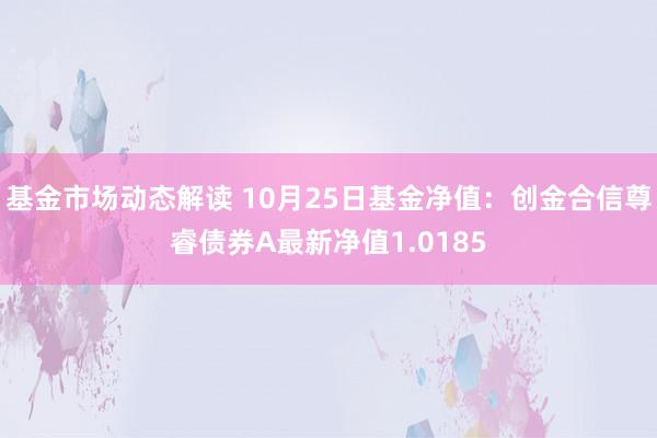 基金市场动态解读 10月25日基金净值：创金合信尊睿债券A最新净值1.0185