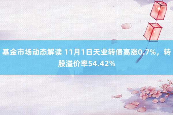 基金市场动态解读 11月1日天业转债高涨0.7%，转股溢价率54.42%