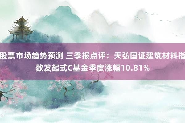 股票市场趋势预测 三季报点评：天弘国证建筑材料指数发起式C基金季度涨幅10.81%