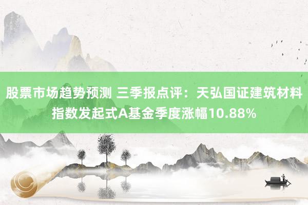 股票市场趋势预测 三季报点评：天弘国证建筑材料指数发起式A基金季度涨幅10.88%